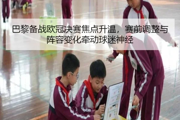 巴黎备战欧冠决赛焦点升温，赛前调整与阵容变化牵动球迷神经 | mangguantiyu